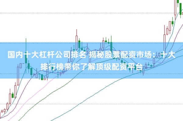 国内十大杠杆公司排名 揭秘股票配资市场：十大排行榜带你了解顶级配资平台