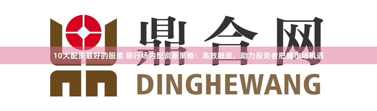 10大配资最好的股票 银行场内配资新策略：高效融资，助力投资者把握市场机遇