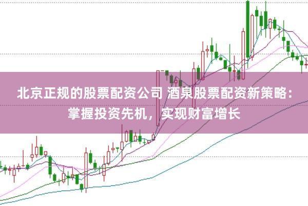 北京正规的股票配资公司 酒泉股票配资新策略：掌握投资先机，实现财富增长