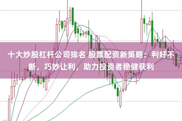 十大炒股杠杆公司排名 股票配资新策略：利好不断，巧妙让利，助力投资者稳健获利