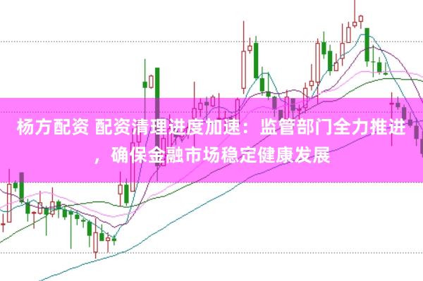 杨方配资 配资清理进度加速：监管部门全力推进，确保金融市场稳定健康发展